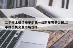 二手推土机价格多少钱一台新车呢多少钱,二手推土机交易市场价格
