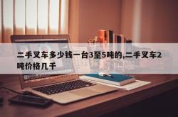 二手叉车多少钱一台3至5吨的,二手叉车2吨价格几千