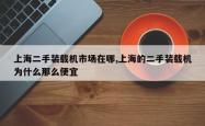 上海二手装载机市场在哪,上海的二手装载机为什么那么便宜