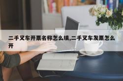 二手叉车开票名称怎么填,二手叉车发票怎么开