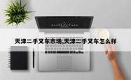 天津二手叉车市场,天津二手叉车怎么样