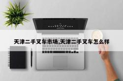 天津二手叉车市场,天津二手叉车怎么样