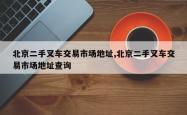 北京二手叉车交易市场地址,北京二手叉车交易市场地址查询