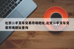 北京二手叉车交易市场地址,北京二手叉车交易市场地址查询