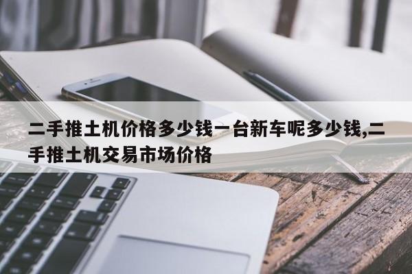 二手推土机价格多少钱一台新车呢多少钱,二手推土机交易市场价格