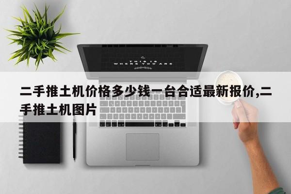 二手推土机价格多少钱一台合适最新报价,二手推土机图片