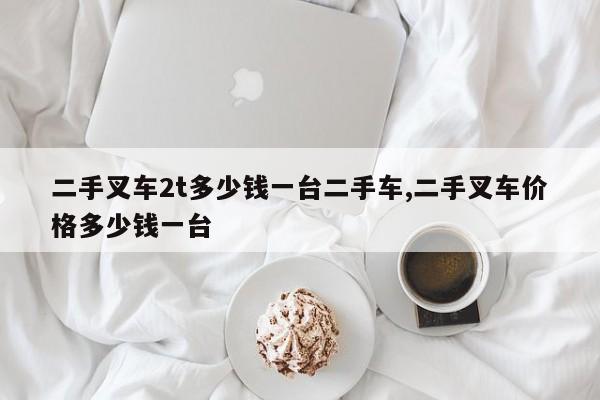 二手叉车2t多少钱一台二手车,二手叉车价格多少钱一台
