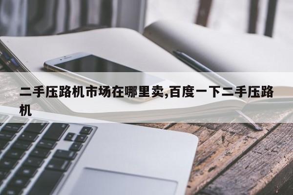 二手压路机市场在哪里卖,百度一下二手压路机