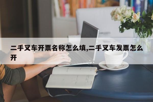 二手叉车开票名称怎么填,二手叉车发票怎么开