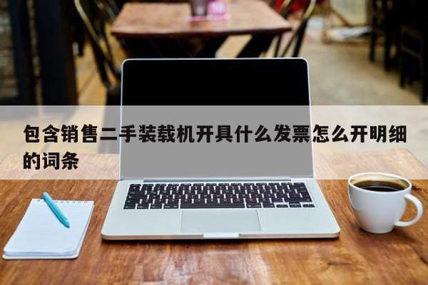 包含销售二手装载机开具什么发票怎么开明细的词条