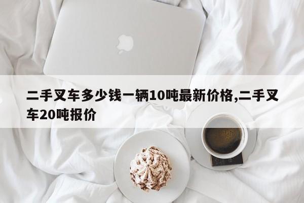 二手叉车多少钱一辆10吨最新价格,二手叉车20吨报价