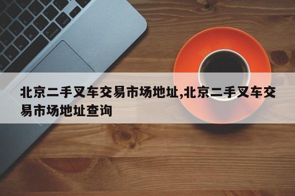 北京二手叉车交易市场地址,北京二手叉车交易市场地址查询